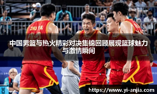 中国男篮与热火精彩对决集锦回顾展现篮球魅力与激情瞬间