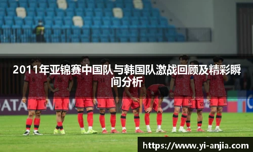 2011年亚锦赛中国队与韩国队激战回顾及精彩瞬间分析